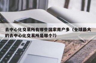 去中心化交易所有哪些国家用户多（全球更大的去中心化交易所是哪个?）